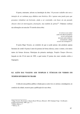 O poeta, entretanto, adverte na introdução da obra: “O presente trabalho não tem a

intenção de ser nenhuma peça didática nem histórica. Ele é apenas uma janela para que

possamos vislumbrar um horizonte, ainda a ser construído, com bases em um passado

obscuro cheio de interrogações, frustrações, mas também de glórias99”. Podemos verificar

tais afirmações em uma das 75 estrofes dessa obra:


                                                                                  A vocês eu vou contar
                                                                             canto meu Brasil pandeiro
                                                                                     servil e privatizado
                                                                                devendo muito dinheiro
                                                                                   eternamente colônia
                                                                              escravo do estrangeiro100.

        O poeta Hugo Tavares, ao contrário do que se pode pensar, não produziu apenas

literatura de cordel. O poeta é autor de poemas de forma clássica, como o soneto, e de outros

tantos de formas diversas. Participou da primeira antologia, Templos Tempos Diversos,

lançada no dia 19 de maio de 1995, a qual reuniu 23 poetas dos mais variados estilos e

linguagens.




8.5. ALÉM DAS VIAGENS AOS TEMPLOS E TÚMULOS EM VERSOS EM

TEMPOS DIVERSOS NO TRAIRI



        A falta de uma política pública voltada para as artes leva os artistas a mendigarem, no

comércio da cidade, recursos para a publicação de suas obras.




98
   Hugo Tavares, Brasil Antes e Depois Brasil 500 anos, Mossoró – RN: Fundação Vingt – Um Rosado –
Coleção mossoroense, 2000 , pp. 2 - 3.
99
   Ibidem, Idem, p. 7
100
    Idem, p. 32.

                                                                                                     87
 