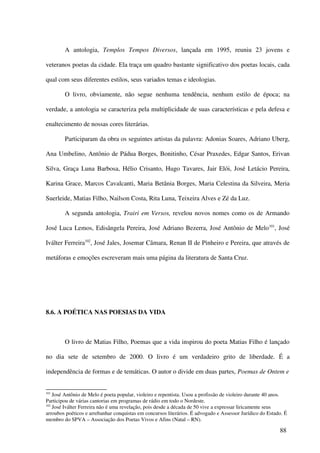 A antologia, Templos Tempos Diversos, lançada em 1995, reuniu 23 jovens e

veteranos poetas da cidade. Ela traça um quadro bastante significativo dos poetas locais, cada

qual com seus diferentes estilos, seus variados temas e ideologias.

        O livro, obviamente, não segue nenhuma tendência, nenhum estilo de época; na

verdade, a antologia se caracteriza pela multiplicidade de suas características e pela defesa e

enaltecimento de nossas cores literárias.

        Participaram da obra os seguintes artistas da palavra: Adonias Soares, Adriano Uberg,

Ana Umbelino, Antônio de Pádua Borges, Bonitinho, César Praxedes, Edgar Santos, Erivan

Silva, Graça Luna Barbosa, Hélio Crisanto, Hugo Tavares, Jair Elói, José Letácio Pereira,

Karina Grace, Marcos Cavalcanti, Maria Betânia Borges, Maria Celestina da Silveira, Meria

Suerleide, Matias Filho, Nailson Costa, Rita Luna, Teixeira Alves e Zé da Luz.

        A segunda antologia, Trairi em Versos, revelou novos nomes como os de Armando

José Luca Lemos, Edisângela Pereira, José Adriano Bezerra, José Antônio de Melo101, José

Iválter Ferreira102, José Jales, Josemar Câmara, Renan II de Pinheiro e Pereira, que através de

metáforas e emoções escreveram mais uma página da literatura de Santa Cruz.




8.6. A POÉTICA NAS POESIAS DA VIDA



        O livro de Matias Filho, Poemas que a vida inspirou do poeta Matias Filho é lançado

no dia sete de setembro de 2000. O livro é um verdadeiro grito de liberdade. É a

independência de formas e de temáticas. O autor o divide em duas partes, Poemas de Ontem e


101
    José Antônio de Melo é poeta popular, violeiro e repentista. Usou a profissão de violeiro durante 40 anos.
Participou de várias cantorias em programas de rádio em todo o Nordeste.
102
    José Iválter Ferreira não é uma revelação, pois desde a década de 50 vive a expressar liricamente seus
arroubos poéticos e arrebanhar conquistas em concursos literários. É advogado e Assessor Jurídico do Estado. É
membro do SPVA – Associação dos Poetas Vivos e Afins (Natal – RN).

                                                                                                          88
 