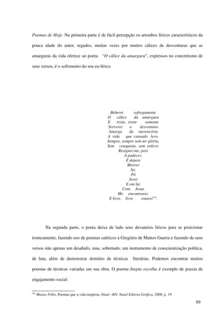 Poemas de Hoje. Na primeira parte é de fácil percepção os arroubos líricos característicos da

pouca idade do autor, regados, muitas vezes por muitos cálices de desventuras que as

amarguras da vida oferece ao poeta. “O cálice da amargura”, expressos no concretismo de

seus versos, é o sofrimento do seu eu-lírico:




                                                     Beberei       sofregamente
                                                   O cálice        da amargura
                                                   E triste, triste       somente
                                                   Sorverei     a      desventura
                                                    Amarga      da merencória
                                                   A vida que cansado levo.
                                                   Sempre, sempre sem ter glória,
                                                   Sem conquista, sem enlevo.
                                                          Resignei-me, pois
                                                             A padecer,
                                                              E depois
                                                               Morrer
                                                                 Só.
                                                                 Pó
                                                                Serei
                                                              E em luz
                                                            Com Jesus
                                                          Me encontrarei.
                                                    E livre, livre      estarei103.




           Na segunda parte, o poeta deixa de lado seus devaneios líricos para se posicionar

ironicamente, fazendo uso de poemas satíricos à Gregório de Mattos Guerra e fazendo de seus

versos não apenas um desabafo, mas, sobretudo, um instrumento de conscientização política,

de luta, além de demonstrar domínio de técnicas                     literárias. Podemos encontrar muitos

poemas de técnicas variadas em sua obra. O poema Inepta escolha é exemplo de poesia de

engajamento social:

103
      Matias Filho, Poemas que a vida inspirou, Natal –RN: Natal Editora Gráfica, 2000, p. 19.

                                                                                                    89
 