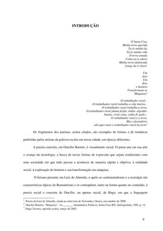 INTRODUÇÃO



                                                                                               Ó Santa Cruz
                                                                                        Minha terra querida
                                                                                             Tu és minha luz
                                                                                           Tu és minha vida
                                                                                              Ó terra amada
                                                                                          Como eu te adoro
                                                                                      Minha terra idolatrada
                                                                                          Longe de ti choro1

                                                                                                          Um
                                                                                                          dois
                                                                                                          Um
                                                                                                          dois
                                                                                                     e homens
                                                                                              Transformam-se
                                                                                                   Máquinas2

                                                                                     O trabalhador rural...
                                                              O trabalhador rural trabalha a vida inteira...
                                                                     O trabalhador rural trabalha a terra.
                                                         O trabalhador rural planta feijão, milho, algodão,
                                                                       batata, corta cana, cuida do gado...
                                                                            O trabalhador rural é a terra.
                                                                                          Mas o fazendeiro
                                                               não quer mais o trabalhador rural na terra3

        Os fragmentos dos poemas, acima citados, são exemplos de formas e de temáticas

preferidas pelos artistas da palavra escrita em nossa cidade, em épocas diferentes.

        A poesia concreta, em Otacílio Barreto, é visualmente social. O poeta une em sua arte

o avanço da tecnologia, a busca de novas formas de expressão que sejam condizentes com

uma sociedade em que tudo passou a acontecer de maneira rápida e objetiva, à realidade

social, à exploração do homem e sua transformação em máquina.

         O lirismo presente em Luiz de Almeida, o apelo ao sentimentalismo e a nostalgia são

características típicas do Romantismo e se contrapõem, tanto na forma quanto no conteúdo, à

poesia social e concreta de Otacílio, ou apenas social, de Hugo, em que a linguagem

1
  . Poesia de Luiz de Almeida, citada na entrevista de Terezinha e Neuza, em outubro de 2000.
2
  . Otacílio Barreto, “Máquinas”, in:_______. Instantâneos Poéticos, Santa Cruz-RN: datilografada, 1985, p. 12.
3
  . Hugo Tavares, apostila avulsa, março de 2002.


                                                                                                            9
 