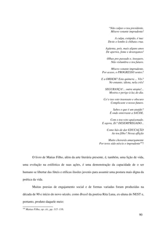 “Não culpes o teu presidente,
                                                                         Mísero votante imprudente!

                                                                            A culpa, estúpido, é tua:
                                                                       Deste o lombo à chibata crua.

                                                                     Agüenta, pois, mais alguns anos
                                                                     De apertos, fome e desenganos!

                                                                      Olhas pro passado e, inseguro,
                                                                         Não vislumbra o teu futuro.

                                                                         Mísero votante imprudente,
                                                                  Por acaso, o PROGRESSO sentes?

                                                                 E a ORDEM? Esta quimera ... Vês?
                                                                       No entanto, idiota, nela crês!

                                                                     SEGURANÇA!... outra utopia!...
                                                                       Mostra o perigo à luz do dia.

                                                                   Co’o teu voto insensato e obscuro
                                                                         Complicaste o nosso futuro.

                                                                           Sabes o que é um ataúde?
                                                                         É onde enterraste a SAÜDE.

                                                                        Com o teu voto apaixonado.
                                                                  E agora, Zé? DESEMPREGADO...

                                                                      Como hás-de dar EDUCAÇÃO
                                                                         Ao teu filho? Nessa aflição

                                                                        Muito chorarás amargamente
                                                                Por teres sido néscio e imprudente104!



            O livro de Matias Filho, além da arte literária presente, é, também, uma lição de vida,

uma evolução na estilística de suas ações, é uma demonstração da capacidade de o ser

humano se libertar das fúteis e etílicas ilusões juvenis para assumir uma postura mais digna da

poética da vida.

            Muitas poesias de engajamento social e de formas variadas foram produzidas na

década de 90 e início do novo século, como Brasil da poetisa Rita Luna, ex-aluna do NEST e,

portanto, produto daquele meio:
104
      Matias Filho, op. cit., pp. 115 -116.

                                                                                                  90
 