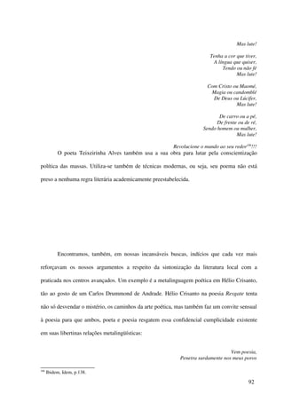 Mas lute!

                                                                        Tenha a cor que tiver,
                                                                         A língua que quiser,
                                                                             Tendo ou não fé
                                                                                    Mas lute!

                                                                       Com Cristo ou Maomé,
                                                                        Magia ou candomblé
                                                                         De Deus ou Lúcifer,
                                                                                   Mas lute!

                                                                            De carro ou a pé,
                                                                           De frente ou de ré,
                                                                     Sendo homem ou mulher,
                                                                                    Mas lute!

                                                        Revolucione o mundo ao seu redor106!!!
           O poeta Teixeirinha Alves também usa a sua obra para lutar pela conscientização

política das massas. Utiliza-se também de técnicas modernas, ou seja, seu poema não está

preso a nenhuma regra literária academicamente preestabelecida.




           Encontramos, também, em nossas incansáveis buscas, indícios que cada vez mais

reforçavam os nossos argumentos a respeito da sintonização da literatura local com a

praticada nos centros avançados. Um exemplo é a metalinguagem poética em Hélio Crisanto,

tão ao gosto de um Carlos Drummond de Andrade. Hélio Crisanto na poesia Resgate tenta

não só desvendar o mistério, os caminhos da arte poética, mas também faz um convite sensual

à poesia para que ambos, poeta e poesia resgatem essa confidencial cumplicidade existente

em suas libertinas relações metalingüísticas:


                                                                                 Vem poesia,
                                                           Penetra surdamente nos meus poros

106
      Ibidem, Idem, p.138.

                                                                                          92
 