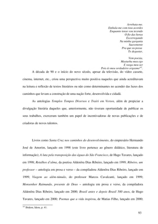 Arrebata-me.
                                                                  Embala-me com teus acordes
                                                                   Enquanto tenso vou tecendo
                                                                              O fio das horas
                                                                                Escorregando
                                                                          Na minha garganta
                                                                                  Suavemente
                                                                            Pra que eu possa
                                                                                  Te degustar,

                                                                                  Vem poesia,
                                                                            Masturba meu ego
                                                                              E rasga meu ser
                                                            Pois és meu verdadeiro orgasmo107.
           A década de 90 e o início do novo século, apesar da televisão, do vídeo cassete,

cinema, internet, etc., criou uma perspectiva muito positiva naqueles que ainda acreditavam

na leitura e reflexão de textos literários ou não como determinantes no acender das luzes dos

caminhos que levam a construção de uma nação forte, desenvolvida e cidadã.

           As antologias Templos Tempos Diversos e Trairi em Versos, além de propiciar a

divulgação literária daqueles que, anteriormente, não tiveram oportunidade de publicar os

seus trabalhos, exerceram também um papel de incentivadoras de novas publicações e de

criadoras de novos talentos.




           Livros como Santa Cruz nos caminhos do desenvolvimento, do empresário Hermando

José de Amorim, lançado em 1998 (este livro pertence ao gênero didático, literatura de

informação); A luta pela transposição das águas do São Francisco, de Hugo Tavares, lançado

em 1998; Retalhos d’alma, da poetisa Aldenôra Dias Ribeiro, lançado em 1999; Ribeiro, um

professor – antologia em prosa e verso – da compiladora Aldenôra Dias Ribeiro, lançado em

1999; Viagem ao além-túmulo, do professor Marcos Cavalcanti, lançado em 1999;

Monsenhor Raimundo, presente de Deus – antologia em prosa e verso, da compiladora

Aldenôra Dias Ribeiro, lançado em 2000; Brasil antes e depois Brasil 500 anos, de Hugo

Tavares, lançado em 2000; Poemas que a vida inspirou, de Matias Filho, lançado em 2000;

107
      Ibidem, Idem, p. 41.

                                                                                          93
 