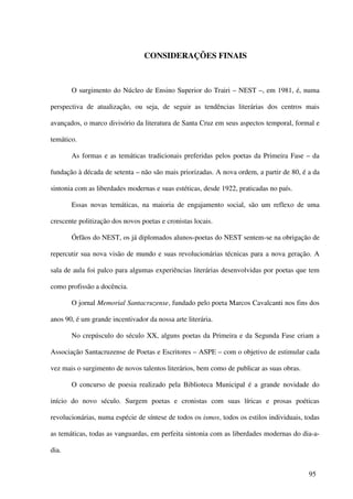 CONSIDERAÇÕES FINAIS



       O surgimento do Núcleo de Ensino Superior do Trairi – NEST –, em 1981, é, numa

perspectiva de atualização, ou seja, de seguir as tendências literárias dos centros mais

avançados, o marco divisório da literatura de Santa Cruz em seus aspectos temporal, formal e

temático.

       As formas e as temáticas tradicionais preferidas pelos poetas da Primeira Fase – da

fundação à década de setenta – não são mais priorizadas. A nova ordem, a partir de 80, é a da

sintonia com as liberdades modernas e suas estéticas, desde 1922, praticadas no país.

       Essas novas temáticas, na maioria de engajamento social, são um reflexo de uma

crescente politização dos novos poetas e cronistas locais.

       Órfãos do NEST, os já diplomados alunos-poetas do NEST sentem-se na obrigação de

repercutir sua nova visão de mundo e suas revolucionárias técnicas para a nova geração. A

sala de aula foi palco para algumas experiências literárias desenvolvidas por poetas que tem

como profissão a docência.

       O jornal Memorial Santacruzense, fundado pelo poeta Marcos Cavalcanti nos fins dos

anos 90, é um grande incentivador da nossa arte literária.

       No crepúsculo do século XX, alguns poetas da Primeira e da Segunda Fase criam a

Associação Santacruzense de Poetas e Escritores – ASPE – com o objetivo de estimular cada

vez mais o surgimento de novos talentos literários, bem como de publicar as suas obras.

       O concurso de poesia realizado pela Biblioteca Municipal é a grande novidade do

início do novo século. Surgem poetas e cronistas com suas líricas e prosas poéticas

revolucionárias, numa espécie de síntese de todos os ismos, todos os estilos individuais, todas

as temáticas, todas as vanguardas, em perfeita sintonia com as liberdades modernas do dia-a-

dia.


                                                                                           95
 