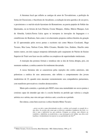 A literatura local que refletiu as cantigas de amor do Trovadorismo, a perfeição da

forma do Classicismo, o bucolismo do Arcadismo, a exaltação da terra querida e de seu povo,

o pessimismo e o mal-do-século byroniano do Romantismo, na poesia popular de Fabião das

Queimadas, ou no lirismo de Luís Patriota, Cosme Marques, Abdias, Márcio Marques, Luís

de Almeida, Letácio,Teresa Lúcia agora se incorpora às inovações da linguagem e o

cientificismo do Realismo, bem como à revolucionária proposta estético-literária da geração

de 22 apresentadas pelos novos poetas e escritores tais como Marcos Cavalcanti, Hugo

Tavares, Rita Luna, Nailson Costa, Hélio Crisanto, Heraldo Lins, Zedaluz, Otacílio entre

muitos outros, em dois espaços temporais delimitados pelo surgimento do Núcleo de Ensino

Superior do Trairi sem fazer uso de conflitos ou complexos de superioridades intelectuais.

            A transição das posturas formais e temáticas não se deu de forma abrupta, pois, em

momento nenhum, a estética anterior foi totalmente descartada.

            A nossa literatura não se caracterizou pelas rejeições dos estilos anteriores, não

polemizou a estética de seus antecessores, não refletiu o comportamento dos jovens

modernistas de 22, quando estes atacaram veementemente seus companheiros parnasianos,

com manifestos provocativos e insultos desnecessários.

            Muito pelo contrário, o período pós-NEST criara uma mentalidade nos novos poetas e

cronistas capaz de entender que não é a escola literária ou período que valoriza a criação

artística ou o artista, mas sim este que valoriza a arte, a escola ou o período.

            Em síntese, como bem escreveu o crítico literário Hênio Tavares:


                               ...preso ou não a uma determinada escola, o artista será grande se grande for a
                               sua obra. As escolas são como que os diversos caminhos condutores da Arte, e a
                               Arte é una e indivisível na sua essência. Compete ao artista, seja clássico ou
                               romântico, simbolista ou modernista, a sua mensagem será válida, sua obra será
                               legítima e irá fatalmente incorporar-se ao patrimônio da Arte108.




108
      Hênio Tavares, Teoria Literária, Belo Horizonte – MG: Editora Itatiaia, 1989, p. 47.

                                                                                                          96
 