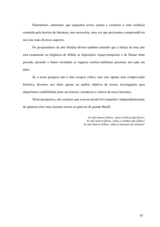 Entendemos, entretanto, que enquadrar textos, poetas e escritores é uma violência

cometida pela história da literatura, mas necessária, uma vez que precisamos compreendê-los

nos seus mais diversos aspectos.

         Os pesquisadores da arte literária devem também entender que a beleza de uma arte

está exatamente na elegância de driblar as imposições espaço-temporais e de flutuar entre

passado, presente e futuro revelando as riquezas estético-utilitárias presentes em cada um

deles.

         Se a nossa pesquisa não é uma exegese crítica, mas sim, apenas uma comprovação

histórica, devemos nos deter apenas na análise objetiva de nossas investigações para

adquirirmos credibilidade junto aos leitores, estudiosos e críticos da nossa literatura.

         Nesta perspectiva, nós sentimos que a nossa missão foi cumprida e independentemente

de aplausos e/ou vaias fazemos nossas as palavras do grande Henfil:


                                                     Se não houver frutos, valeu a beleza das flores!
                                                   Se não houver flores, valeu a sombra das folhas!
                                                 Se não houver folhas, valeu a intenção da semente!




                                                                                                 97
 