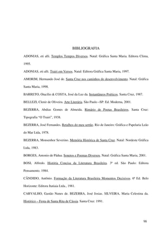 BIBLIOGRAFIA
ADONIAS, eti alli. Templos Tempos Diversos. Natal: Gráfica Santa Maria. Editora Clima,

1995.

ADONIAS, eti alli. Trairi em Versos. Natal: Editora Gráfica Santa Maria, 1997.

AMORIM, Hermando José de. Santa Cruz nos caminhos do desenvolvimento. Natal: Gráfica

Santa Maria, 1998.

BARRETO, Otacílio & COSTA, José da Luz da. Instantâneos Poéticos. Santa Cruz, 1987.

BELLEZI, Clenir de Oliveira. Arte Literária. São Paulo –SP: Ed. Moderna, 2001.

BEZERRA, Abdias Gomes de Almeida. Rimário de Poetas Brasileiros. Santa Cruz:

Tipografia “O Trairi”, 1938.

BEZERRA, José Fernandes. Retalhos do meu sertão. Rio de Janeiro: Gráfica e Papelaria Leão

do Mar Ltda, 1978.

BEZERRA, Monsenhor Severino. Memória Histórica de Santa Cruz. Natal: Nordeste Gráfica

Ltda, 1983.

BORGES, Antonio de Pádua. Sonetos e Poemas Diversos. Natal: Gráfica Santa Maria, 2001.

BOSI, Alfredo. História Concisa da Literatura Brasileira. 3ª ed. São Paulo: Editora

Pensamento. 1984.

CÂNDIDO, Antônio. Formação da Literatura Brasileira Momentos Decisivos. 6ª Ed. Belo

Horizonte: Editora Itatiaia Ltda., 1981.

CARVALHO, Gastão Nunes de. BEZERRA, José Josias. SILVEIRA, Maria Celestina da.

Histórico – Festa de Santa Rita de Cássia. Santa Cruz: 1991.




                                                                                      98
 