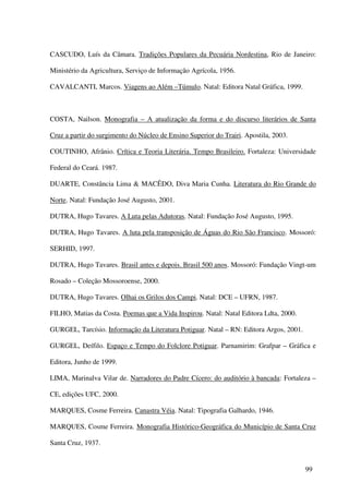 CASCUDO, Luís da Câmara. Tradições Populares da Pecuária Nordestina, Rio de Janeiro:

Ministério da Agricultura, Serviço de Informação Agrícola, 1956.

CAVALCANTI, Marcos. Viagens ao Além –Túmulo. Natal: Editora Natal Gráfica, 1999.



COSTA, Nailson. Monografia – A atualização da forma e do discurso literários de Santa

Cruz a partir do surgimento do Núcleo de Ensino Superior do Trairi. Apostila, 2003.

COUTINHO, Afrânio. Crítica e Teoria Literária. Tempo Brasileiro. Fortaleza: Universidade

Federal do Ceará. 1987.

DUARTE, Constância Lima & MACÊDO, Diva Maria Cunha. Literatura do Rio Grande do

Norte. Natal: Fundação José Augusto, 2001.

DUTRA, Hugo Tavares. A Luta pelas Adutoras. Natal: Fundação José Augusto, 1995.

DUTRA, Hugo Tavares. A luta pela transposição de Águas do Rio São Francisco. Mossoró:

SERHID, 1997.

DUTRA, Hugo Tavares. Brasil antes e depois. Brasil 500 anos. Mossoró: Fundação Vingt-um

Rosado – Coleção Mossoroense, 2000.

DUTRA, Hugo Tavares. Olhai os Grilos dos Campi. Natal: DCE – UFRN, 1987.

FILHO, Matias da Costa. Poemas que a Vida Inspirou. Natal: Natal Editora Ldta, 2000.

GURGEL, Tarcísio. Informação da Literatura Potiguar. Natal – RN: Editora Argos, 2001.

GURGEL, Deífilo. Espaço e Tempo do Folclore Potiguar. Parnamirim: Grafpar – Gráfica e

Editora, Junho de 1999.

LIMA, Marinalva Vilar de. Narradores do Padre Cícero: do auditório à bancada: Fortaleza –

CE, edições UFC, 2000.

MARQUES, Cosme Ferreira. Canastra Véia. Natal: Tipografia Galhardo, 1946.

MARQUES, Cosme Ferreira. Monografia Histórico-Geográfica do Município de Santa Cruz

Santa Cruz, 1937.


                                                                                        99
 