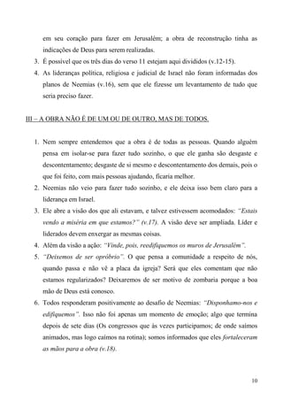 10
em seu coração para fazer em Jerusalém; a obra de reconstrução tinha as
indicações de Deus para serem realizadas.
3. É possível que os três dias do verso 11 estejam aqui divididos (v.12-15).
4. As lideranças política, religiosa e judicial de Israel não foram informadas dos
planos de Neemias (v.16), sem que ele fizesse um levantamento de tudo que
seria preciso fazer.
III – A OBRA NÃO É DE UM OU DE OUTRO, MAS DE TODOS.
1. Nem sempre entendemos que a obra é de todas as pessoas. Quando alguém
pensa em isolar-se para fazer tudo sozinho, o que ele ganha são desgaste e
descontentamento; desgaste de si mesmo e descontentamento dos demais, pois o
que foi feito, com mais pessoas ajudando, ficaria melhor.
2. Neemias não veio para fazer tudo sozinho, e ele deixa isso bem claro para a
liderança em Israel.
3. Ele abre a visão dos que ali estavam, e talvez estivessem acomodados: “Estais
vendo a miséria em que estamos?” (v.17). A visão deve ser ampliada. Líder e
liderados devem enxergar as mesmas coisas.
4. Além da visão a ação: “Vinde, pois, reedifiquemos os muros de Jerusalém”.
5. “Deixemos de ser opróbrio”. O que pensa a comunidade a respeito de nós,
quando passa e não vê a placa da igreja? Será que eles comentam que não
estamos regularizados? Deixaremos de ser motivo de zombaria porque a boa
mão de Deus está conosco.
6. Todos responderam positivamente ao desafio de Neemias: “Disponhamo-nos e
edifiquemos”. Isso não foi apenas um momento de emoção; algo que termina
depois de sete dias (Os congressos que às vezes participamos; de onde saímos
animados, mas logo caímos na rotina); somos informados que eles fortaleceram
as mãos para a obra (v.18).
 