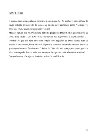 11
CONCLUSÃO
E quando vêm as oposições, a zombaria e o desprezo (v.19), qual deve ser a atitude do
líder? Estando ele convicto da visão e da missão deve responder como Neemias: “O
Deus dos céus é quem nos dará êxito” (v.20).
Mas aos servos está reservada uma parte no projeto de Deus (Somos cooperadores de
Deus, disse Paulo 1ª Cor 3.9): “Nós, seus servos, nos disporemos e reedificaremos”.
Detalhe: os que não têm parte nem direito nos negócios de Deus ficarão fora do
projeto. Com certeza, Deus não está disposto a continuar insistindo com um bando de
gente que não está a fim de nada. O Reino de Deus não tem espaço para quem gosta de
viver desocupado. Parece rude, mas as coisas têm que ser colocadas desta maneira!
Que nenhum de nós seja excluído do projeto de reedificação.
 