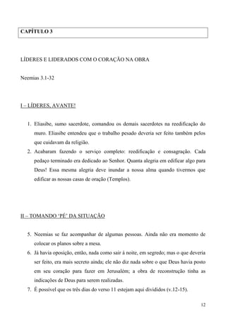 12
CAPÍTULO 3
LÍDERES E LIDERADOS COM O CORAÇÃO NA OBRA
Neemias 3.1-32
I – LÍDERES, AVANTE!
1. Eliasibe, sumo sacerdote, comandou os demais sacerdotes na reedificação do
muro. Eliasibe entendeu que o trabalho pesado deveria ser feito também pelos
que cuidavam da religião.
2. Acabaram fazendo o serviço completo: reedificação e consagração. Cada
pedaço terminado era dedicado ao Senhor. Quanta alegria em edificar algo para
Deus! Essa mesma alegria deve inundar a nossa alma quando tivermos que
edificar as nossas casas de oração (Templos).
II – TOMANDO ‘PÉ’ DA SITUAÇÃO
5. Neemias se faz acompanhar de algumas pessoas. Ainda não era momento de
colocar os planos sobre a mesa.
6. Já havia oposição, então, nada como sair à noite, em segredo; mas o que deveria
ser feito, era mais secreto ainda; ele não diz nada sobre o que Deus havia posto
em seu coração para fazer em Jerusalém; a obra de reconstrução tinha as
indicações de Deus para serem realizadas.
7. É possível que os três dias do verso 11 estejam aqui divididos (v.12-15).
 