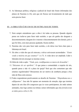 13
8. As lideranças política, religiosa e judicial de Israel não foram informadas dos
planos de Neemias (v.16), sem que ele fizesse um levantamento de tudo que
seria preciso fazer.
III – A OBRA NÃO É DE UM OU DE OUTRO, MAS DE TODOS.
7. Nem sempre entendemos que a obra é de todas as pessoas. Quando alguém
pensa em isolar-se para fazer tudo sozinho, o que ele ganha são desgaste e
descontentamento; desgaste de si mesmo e descontentamento dos demais, pois o
que foi feito, com mais pessoas ajudando, ficaria melhor.
8. Neemias não veio para fazer tudo sozinho, e ele deixa isso bem claro para a
liderança em Israel.
9. Ele abre a visão dos que ali estavam, e talvez estivessem acomodados: “Estais
vendo a miséria em que estamos?” (v.17). A visão deve ser ampliada. Líder e
liderados devem enxergar as mesmas coisas.
10.Além da visão a ação: “Vinde, pois, reedifiquemos os muros de Jerusalém”.
11.“Deixemos de ser opróbrio”. O que pensa a comunidade a respeito de nós,
quando passa e não vê a placa da igreja? Será que eles comentam que não
estamos regularizados? Deixaremos de ser motivo de zombaria porque a boa
mão de Deus está conosco.
12.Todos responderam positivamente ao desafio de Neemias: “Disponhamo-nos e
edifiquemos”. Isso não foi apenas um momento de emoção; algo que termina
depois de sete dias (Os congressos que às vezes participamos; de onde saímos
animados, mas logo caímos na rotina); somos informados que eles fortaleceram
as mãos para a obra (v.18).
 