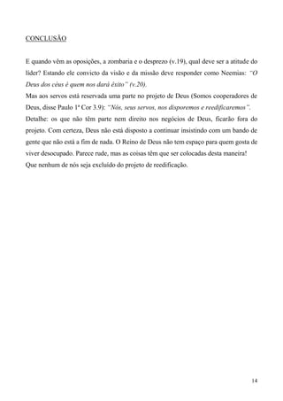 14
CONCLUSÃO
E quando vêm as oposições, a zombaria e o desprezo (v.19), qual deve ser a atitude do
líder? Estando ele convicto da visão e da missão deve responder como Neemias: “O
Deus dos céus é quem nos dará êxito” (v.20).
Mas aos servos está reservada uma parte no projeto de Deus (Somos cooperadores de
Deus, disse Paulo 1ª Cor 3.9): “Nós, seus servos, nos disporemos e reedificaremos”.
Detalhe: os que não têm parte nem direito nos negócios de Deus, ficarão fora do
projeto. Com certeza, Deus não está disposto a continuar insistindo com um bando de
gente que não está a fim de nada. O Reino de Deus não tem espaço para quem gosta de
viver desocupado. Parece rude, mas as coisas têm que ser colocadas desta maneira!
Que nenhum de nós seja excluído do projeto de reedificação.
 
