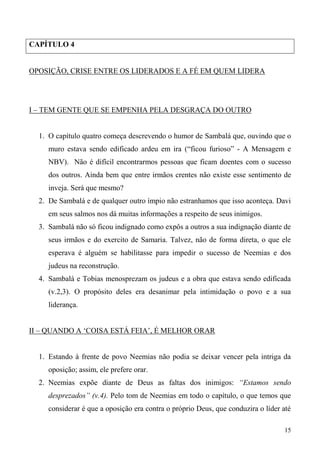15
CAPÍTULO 4
OPOSIÇÃO, CRISE ENTRE OS LIDERADOS E A FÉ EM QUEM LIDERA
I – TEM GENTE QUE SE EMPENHA PELA DESGRAÇA DO OUTRO
1. O capítulo quatro começa descrevendo o humor de Sambalá que, ouvindo que o
muro estava sendo edificado ardeu em ira (“ficou furioso” - A Mensagem e
NBV). Não é difícil encontrarmos pessoas que ficam doentes com o sucesso
dos outros. Ainda bem que entre irmãos crentes não existe esse sentimento de
inveja. Será que mesmo?
2. De Sambalá e de qualquer outro ímpio não estranhamos que isso aconteça. Davi
em seus salmos nos dá muitas informações a respeito de seus inimigos.
3. Sambalá não só ficou indignado como expôs a outros a sua indignação diante de
seus irmãos e do exercito de Samaria. Talvez, não de forma direta, o que ele
esperava é alguém se habilitasse para impedir o sucesso de Neemias e dos
judeus na reconstrução.
4. Sambalá e Tobias menosprezam os judeus e a obra que estava sendo edificada
(v.2,3). O propósito deles era desanimar pela intimidação o povo e a sua
liderança.
II – QUANDO A ‘COISA ESTÁ FEIA’, É MELHOR ORAR
1. Estando à frente de povo Neemias não podia se deixar vencer pela intriga da
oposição; assim, ele prefere orar.
2. Neemias expõe diante de Deus as faltas dos inimigos: “Estamos sendo
desprezados” (v.4). Pelo tom de Neemias em todo o capítulo, o que temos que
considerar é que a oposição era contra o próprio Deus, que conduzira o líder até
 