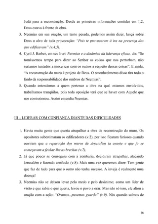 16
Judá para a reconstrução. Desde as primeiras informações contidas em 1.2,
Deus estava à frente da obra.
3. Neemias em sua oração, um tanto pesada, podemos assim dizer, lança sobre
Deus o alvo de toda provocação: “Pois te provocaram à ira na presença dos
que edificavam” (v.4,5).
4. Cyril J. Barber, em seu livro Neemias e a dinâmica da liderança eficaz, diz: “Se
tomássemos tempo para dizer ao Senhor as coisas que nos perturbam, não
seríamos tentados a mexericar com os outros a respeito dessas coisas”. E ainda,
“A reconstrução do muro é projeto de Deus. O reconhecimento disso tira todo o
fardo da responsabilidade dos ombros de Neemias”.
5. Quando entendemos a quem pertence a obra na qual estamos envolvidos,
trabalhamos tranqüilos, pois toda oposição terá que se haver com Aquele que
nos comissionou. Assim entendia Neemias.
III – LIDERAR COM CONFIANÇA DIANTE DAS DIFICULDADES
1. Havia muita gente que queria atrapalhar a obra de reconstrução do muro. Os
opositores subestimaram os edificadores (v.2), por isso ficaram furiosos quando
ouviram que a reparação dos muros de Jerusalém ia avante e que já se
começavam a fechar-lhe as brechas (v.7).
2. Já que pouco se conseguiu com a zombaria, decidiram atrapalhar, atacando
Jerusalém e fazendo confusão (v.8). Mais uma vez queremos dizer: Tem gente
que faz de tudo para que o outro não tenha sucesso. A inveja é realmente uma
doença!
3. Neemias não se deixou levar pelo medo e pelo desânimo; como um líder de
visão e que sabia o que queria, levou o povo a orar. Mas não só isso, ele aliou a
oração com a ação: “Oramos...pusemos guarda” (v.9). Nós quando saímos de
 
