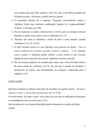 17
casa oramos para que Deus guarde o nosso lar, mas a previdência manda que
fechemos a porta, e deixemos o pitbull solto no quintal.
4. O comentário Moody diz o seguinte: “Naquelas circunstâncias, oração e
vigilância foram uma excelente combinação, ligando fé e responsabilidade”
(Volume 2, Neemias, pg. 292).
5. Por um momento os judeus esmoreceram (v.10,12), pois os inimigos estavam
dispostos a acabar com a obra e com os edificadores (v.11).
6. Neemias não entra no desânimo e medo do povo e toma atitudes, criando
estratégias (v.13, 14, 16-18).
7. O líder Neemias motiva os seus liderados com palavras de ânimo: “Não os
temais; lembrai-vos do Senhor, grande e temível, e pelejai...” (v.14). Quantas
vezes o medo e o desânimo podem subtrair a nossa vitória; se não tivermos
alguém do nosso lado para nos animar, fatalmente seremos vencidos.
8. Por um instante podemos ser tomados pelo medo, mas o favor de Deus através
da nossa oração de confiança (v.4, 9), faz com que o quadro de desalento e
pessimismo de alguns, seja transformado em coragem e disposição para o
trabalho (v.15).
CONCLUSÃO
Queremos destacar as últimas expressões de Neemias no capítulo quatro: “Grande e
extensa é a obra...o nosso Deus pelejará por nós”(v.19,20).
O envolvimento ‘de corpo e alma’ com a obra, fez com que os edificadores deixassem
a comodidade de estar em suas casas (v.23).
Que possamos ter essa mesma disposição quando abraçamos as tarefas do Reino.
Amém.
 