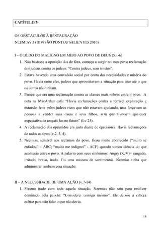 18
CAPÍTULO 5
OS OBSTÁCULOS À RESTAURAÇÃO
NEEMIAS 5 (DIVISÃO PONTOS SALIENTES 2010)
I – O DEDO DO MALIGNO EM MEIO AO POVO DE DEUS (5.1-6)
1. Não bastasse a oposição dos de fora, começa a surgir no meu povo reclamação
dos judeus contra os judeus: “Contra judeus, seus irmãos”.
2. Estava havendo uma convulsão social por conta das necessidades e miséria do
povo. Havia entre eles, judeus que aproveitavam a situação para tirar até o que
os outros não tinham.
3. Parece que era uma reclamação contra as classes mais nobres entre o povo. A
nota na MacArthur está: “Havia reclamações contra a terrível exploração e
extorsão feita pelos judeus ricos que não estavam ajudando, mas forçavam as
pessoas a vender suas casas e seus filhos, sem que tivessem qualquer
expectativa de resgatá-los no futuro” (Lv 25).
4. A reclamação dos oprimidos era justa diante de opressores. Havia reclamações
de todos os tipos (v.2, 3, 4).
5. Neemias, sensível aos reclamos do povo, ficou muito aborrecido (“muito se
enfadou” – ARC; “muito me indignei” - ACF) quando tomou ciência do que
acontecia entre o povo. A palavra com seus sinônimos: Angry (KJV)= zangado,
irritado, bravo, irado. Foi uma mistura de sentimentos. Neemias tinha que
administrar também essa situação.
II – A NECESSIDADE DE UMA AÇÃO (v.7-14)
1. Mesmo irado com toda aquela situação, Neemias não saiu para resolver
dominado pela paixão: “Considerei comigo mesmo”. Ele deixou a cabeça
esfriar para não falar o que não devia.
 