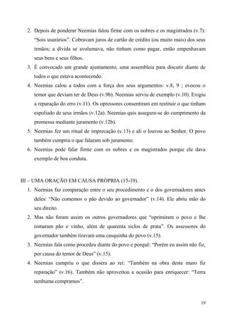 19
2. Depois de ponderar Neemias falou firme com os nobres e os magistrados (v.7):
“Sois usurários”. Cobravam juros de cartão de crédito (ou muito mais) dos seus
irmãos; a dívida se avolumava, não tinham como pagar, então empenhavam
seus bens e seus filhos.
3. É convocado um grande ajuntamento, uma assembleia para discutir diante de
todos o que estava acontecendo.
4. Neemias calou a todos com a força dos seus argumentos: v.8, 9 ; evocou o
temor que deviam ter de Deus (v.9b). Neemias serviu de exemplo (v.10). Exigiu
a reparação do erro (v.11). Os opressores consentiram em restituir o que tinham
espoliado de seus irmãos (v.12a). Neemias quis assegura-se do cumprimento da
promessa mediante juramento (v.12b).
5. Neemias fez um ritual de imprecação (v.13) e ali o louvou ao Senhor. O povo
também cumpriu o que falaram sob juramento.
6. Neemias pode falar firme com os nobres e os magistrados porque ele dava
exemplo de boa conduta.
III – UMA ORAÇÃO EM CAUSA PRÓPRIA (15-19).
1. Neemias faz comparação entre o seu procedimento e o dos governadores antes
deles: “Não comemos o pão devido ao governador” (v.14). Ele abriu mão do
seu direito.
2. Mas não foram assim os outros governadores que “oprimiram o povo e lhe
tomaram pão e vinho, além de quarenta siclos de prata”. Os assessores do
governador também tiravam uma casquinha do povo (v.15).
3. Neemias fala como procedeu diante do povo e porquê: “Porém eu assim não fiz,
por causa do temor de Deus” (v.15).
4. Neemias cumpriu o que dissera ao rei: “Também na obra deste muro fiz
reparação” (v.16). Também não aproveitou a ocasião para enriquecer: “Terra
nenhuma compramos”.
 