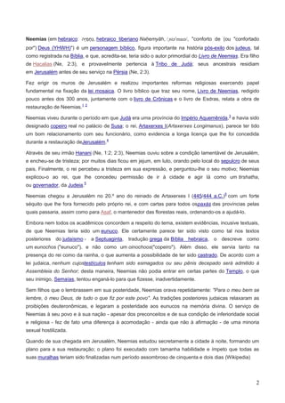 2
Neemias (em hebraico , hebraico tiberiano Nəḥemyāh, /ˌniəˈmaɪə/, "conforto de (ou "confortado
por") Deus (YHWH)") é um personagem bíblico, figura importante na história pós-exilo dos judeus, tal
como registrada na Bíblia, e que, acredita-se, teria sido o autor primordial do Livro de Neemias. Era filho
de Hacalias (Ne, 2:3), e provavelmente pertencia à Tribo de Judá; seus ancestrais residiam
em Jerusalém antes de seu serviço na Pérsia (Ne, 2:3).
Fez erigir os muros de Jerusalém e realizou importantes reformas religiosas exercendo papel
fundamental na fixação da lei mosaica. O livro bíblico que traz seu nome, Livro de Neemias, redigido
pouco antes dos 300 anos, juntamente com o livro de Crônicas e o livro de Esdras, relata a obra de
restauração de Neemias.1 2
Neemias viveu durante o período em que Judá era uma província do Império Aquemênida,3
e havia sido
designado copeiro real no palácio de Susa; o rei, Artaxerxes I(Artaxerxes Longimanus), parece ter tido
um bom relacionamento com seu funcionário, como evidencia a longa licença que lhe foi concedida
durante a restauração deJerusalém.4
Através de seu irmão Hanani (Ne, 1:2; 2:3), Neemias ouviu sobre a condição lamentável de Jerusalém,
e encheu-se de tristeza; por muitos dias ficou em jejum, em luto, orando pelo local do sepulcro de seus
pais. Finalmente, o rei percebeu a tristeza em sua expressão, e perguntou-lhe o seu motivo; Neemias
explicou-o ao rei, que lhe concedeu permissão de ir à cidade e agir lá como um tirshatha,
ou governador, da Judeia.5
Neemias chegou a Jerusalém no 20.º ano do reinado de Artaxerxes I (445/444 a.C.)5
com um forte
séquito que lhe fora fornecido pelo próprio rei, e com cartas para todos ospaxás das províncias pelas
quais passaria, assim como para Asaf, o mantenedor das florestas reais, ordenando-os a ajudá-lo.
Embora nem todos os acadêmicos concordem a respeito do tema, existem evidências, incusive textuais,
de que Neemias teria sido um eunuco. Ele certamente parece ter sido visto como tal nos textos
posteriores do judaísmo - a Septuaginta, tradução grega da Bíblia hebraica, o descreve como
um eunochos ("eunuco"), e não como um oinochoos("copeiro"). Além disso, ele servia tanto na
presença do rei como da rainha, o que aumenta a possibilidade de ter sido castrado. De acordo com a
lei judaica, nenhum cujostestículos tenham sido esmagados ou seu pênis decepado será admitido à
Assembleia do Senhor; desta maneira, Neemias não podia entrar em certas partes do Templo, o que
seu inimigo, Semaías, tentou enganá-lo para que fizesse, inadvertidamente.
Sem filhos que o lembrassem em sua posteridade, Neemias orava repetidamente: "Para o meu bem se
lembre, ó meu Deus, de tudo o que fiz por este povo". As tradições posteriores judaicas relaxaram as
proibições deuteronômicas, e legaram a posteridade aos eunucos na memória divina. O serviço de
Neemias à seu povo e à sua nação - apesar dos preconceitos e de sua condição de inferioridade social
e religiosa - fez de fato uma diferença à acomodação - ainda que não à afirmação - de uma minoria
sexual hostilizada.
Quando de sua chegada em Jerusalém, Neemias estudou secretamente a cidade à noite, formando um
plano para a sua restauração; o plano foi executado com tamanha habilidade e ímpeto que todas as
suas muralhas teriam sido finalizadas num período assombroso de cinquenta e dois dias (Wikipedia)
 