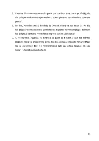 20
5. Neemias disse que atendeu muita gente que comia às suas custas (v.17-18); ele
não quis por mais nenhum peso sobre o povo “porque a servidão deste povo era
grande”.
6. Por fim, Neemias apela à bondade de Deus (Elohim) em seu favor (v.19). Ele
não precisava de nada que se comparasse a riquezas ou bom emprego. Também
não esperava nenhuma recompensa do povo a quem viera servir.
7. A recompensa, Neemias “a esperava da parte do Senhor, e não por méritos
próprios, mas pela graça divina e pela Sua boa vontade, apelando para que Deus
não se esquecesse dele e o recompensasse pelo que estava fazendo em Seu
nome” (Champlin cita John Gill).
 