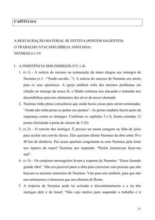 21
CAPÍTULO 6
A RESTAURAÇÃO MATERIAL SE EFETIVA (PONTOS SALIENTES)
O TRABALHO ATACADO (BÍBLIA ANOTADA)
NEEMIAS 6.1-19
I – A INSISTÊNCIA DOS INIMIGOS (VV.1-4)
1. (v.1) - A notícia do sucesso na restauração do muro chegou aos inimigos de
Neemias (v.1 –“Tendo ouvido...”). A notícia do sucesso de Neemias era morte
para os seus opositores. A igreja também sofre dos mesmos problemas em
relação ao inimigo da nossa fé; o Diabo continua nos atacando e tentando nos
desestabilizar para nos afastarmos dos alvos do nosso chamado.
2. Neemias tinha plena consciência que ainda havia coisas para serem terminadas:
“Ainda não tinha posto as portas nos portais”. As portas também fazem parte da
segurança contra os inimigos. Conforme os capítulos 3 e 8, foram contadas 12
portas (Incluindo a porta do cárcere de 3.25).
3. (v.2) – O convite dos inimigos. É preciso ter muita coragem ou falta de juízo
para aceitar um convite desses. Eles queriam afastar Neemias da obra entre 30 e
40 km de distância. Por acaso queriam congratular-se com Neemias pelo êxito
nos reparos do muro? Neemias nos responde: “Porém intentavam fazer-me
mal”.
4. (v.3) – Os corajosos mensageiros levam a resposta de Neemias: “Estou fazendo
grande obra”. Não era possível parar a obra para conversar com pessoas que não
buscam os mesmos interesses de Neemias. Vale para nós também, para que não
nos misturemos a interesses que nos afastem do Reino.
5. A resposta de Neemias pode ter acirrado o descontentamento e a ira dos
inimigos dele e de Israel: “Não vejo motivo para suspender o trabalho e ir
 