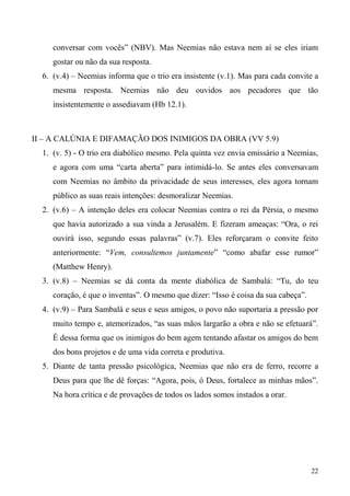 22
conversar com vocês” (NBV). Mas Neemias não estava nem aí se eles iriam
gostar ou não da sua resposta.
6. (v.4) – Neemias informa que o trio era insistente (v.1). Mas para cada convite a
mesma resposta. Neemias não deu ouvidos aos pecadores que tão
insistentemente o assediavam (Hb 12.1).
II – A CALÚNIA E DIFAMAÇÃO DOS INIMIGOS DA OBRA (VV 5.9)
1. (v. 5) - O trio era diabólico mesmo. Pela quinta vez envia emissário a Neemias,
e agora com uma “carta aberta” para intimidá-lo. Se antes eles conversavam
com Neemias no âmbito da privacidade de seus interesses, eles agora tornam
público as suas reais intenções: desmoralizar Neemias.
2. (v.6) – A intenção deles era colocar Neemias contra o rei da Pérsia, o mesmo
que havia autorizado a sua vinda a Jerusalém. E fizeram ameaças: “Ora, o rei
ouvirá isso, segundo essas palavras” (v.7). Eles reforçaram o convite feito
anteriormente: “Vem, consultemos juntamente” “como abafar esse rumor”
(Matthew Henry).
3. (v.8) – Neemias se dá conta da mente diabólica de Sambalá: “Tu, do teu
coração, é que o inventas”. O mesmo que dizer: “Isso é coisa da sua cabeça”.
4. (v.9) – Para Sambalá e seus e seus amigos, o povo não suportaria a pressão por
muito tempo e, atemorizados, “as suas mãos largarão a obra e não se efetuará”.
É dessa forma que os inimigos do bem agem tentando afastar os amigos do bem
dos bons projetos e de uma vida correta e produtiva.
5. Diante de tanta pressão psicológica, Neemias que não era de ferro, recorre a
Deus para que lhe dê forças: “Agora, pois, ó Deus, fortalece as minhas mãos”.
Na hora crítica e de provações de todos os lados somos instados a orar.
 