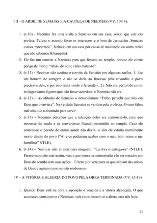 23
III – O ARDIL DE SEMAÍAS E A CAUTELA DE NEEMIAS (VV. 10-14).
1. (v.10) - Neemias faz uma visita a Semaías em sua casa, sendo que este era
profeta. Talvez o assunto fosse os interesses e o bem de Jerusalém. Semaías
estava “encerrado”, fechado em sua casa por causa de meditação ou outra razão
que não sabemos (Champlin).
2. Ele faz um convite a Neemias para que fossem ao templo, porque ele corria
perigo de morte: “Aliás, de noite virão matar-te”.
3. (v.11) - Neemias não aceitou o convite de Semaías por algumas razões: 1. Era
um homem de coragem e não se daria ao fracasso pela covardia; o povo
precisava dele, e por isso tinha vindo a Jerusalém; 2). Não era permitido entrar
no lugar santo alguém que não fosse sacerdote, e Neemias não era.
4. (v.12) – As atitudes de Semaías o denunciaram: “Então percebi que não era
Deus que o enviara”. Na verdade Semaías se vendeu pela profecia. O ouro falou
mal alto que o chamado para servir.
5. (v.13) – Neemias percebeu que a intenção deles era atemorizá-lo, para que
tremesse de medo e se acovardasse ficando escondido no templo. Caso ele
cometesse o pecado de entrar aonde não devia, aí sim ele estaria moralmente
morto diante do povo (“Aí eles poderiam acabar com o meu bom nome e me
humilhar” NTLH).
6. (v.14) – Neemias não aliviou para ninguém: “Lembra e castiga-os” (NTLH).
Parece esquisito orar assim, mas o que nunca se converterão vão ser tratados por
Deus de acordo com suas ações. E bem pior será para os que sabiam das coisas
de Deus e agiram como se não soubessem.
IV – A VITÓRIA E ALEGRIA DO POVO PELA OBRA TERMINADA (VV. 15-19)
1. Quando Deus está na obra a oposição é vencida e a vitória alcançada. O que
aconteceu com o povo e Neemias, vale como incentivo e alerta para nós hoje.
 
