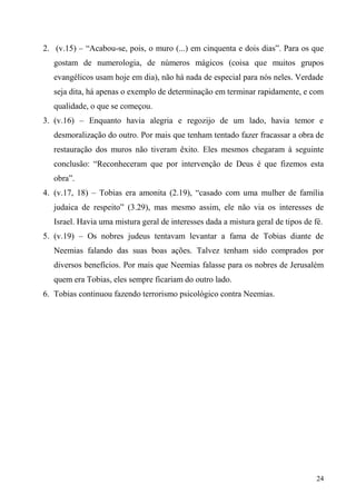 24
2. (v.15) – “Acabou-se, pois, o muro (...) em cinquenta e dois dias”. Para os que
gostam de numerologia, de números mágicos (coisa que muitos grupos
evangélicos usam hoje em dia), não há nada de especial para nós neles. Verdade
seja dita, há apenas o exemplo de determinação em terminar rapidamente, e com
qualidade, o que se começou.
3. (v.16) – Enquanto havia alegria e regozijo de um lado, havia temor e
desmoralização do outro. Por mais que tenham tentado fazer fracassar a obra de
restauração dos muros não tiveram êxito. Eles mesmos chegaram à seguinte
conclusão: “Reconheceram que por intervenção de Deus é que fizemos esta
obra”.
4. (v.17, 18) – Tobias era amonita (2.19), “casado com uma mulher de família
judaica de respeito” (3.29), mas mesmo assim, ele não via os interesses de
Israel. Havia uma mistura geral de interesses dada a mistura geral de tipos de fé.
5. (v.19) – Os nobres judeus tentavam levantar a fama de Tobias diante de
Neemias falando das suas boas ações. Talvez tenham sido comprados por
diversos benefícios. Por mais que Neemias falasse para os nobres de Jerusalém
quem era Tobias, eles sempre ficariam do outro lado.
6. Tobias continuou fazendo terrorismo psicológico contra Neemias.
 