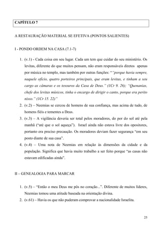 25
CAPÍTULO 7
A RESTAURAÇÃO MATERIAL SE EFETIVA (PONTOS SALIENTES)
I - PONDO ORDEM NA CASA (7.1-7)
1. (v.1) - Cada coisa em seu lugar. Cada um tem que cuidar do seu ministério. Os
levitas, diferente do que muitos pensam, não eram responsáveis diretos apenas
por música no templo, mas também por outras funções: ““porque havia sempre,
naquele ofício, quatro porteiros principais, que eram levitas, e tinham a seu
cargo as câmaras e os tesouros da Casa de Deus.” (1Cr 9. 26); “Quenanias,
chefe dos levitas músicos, tinha o encargo de dirigir o canto, porque era perito
nisso.” (1Cr 15. 22)”
2. (v.2) – Neemias se cercou de homens de sua confiança, mas acima de tudo, de
homens fiéis e tementes a Deus.
3. (v.3) – A vigilância deveria ser total pelos moradores, do por do sol até pela
manhã (“até que o sol aqueça”). Israel ainda não estava livre dos opositores,
portanto era preciso precaução. Os moradores deviam fazer segurança “em seu
posto diante de sua casa”.
4. (v.4) – Uma nota de Neemias em relação às dimensões da cidade e da
população. Significa que havia muito trabalho a ser feito porque “as casas não
estavam edificadas ainda”.
II – GENEALOGIA PARA MARCAR
1. (v.5) – “Então o meu Deus me pôs no coração...”. Diferente de muitos líderes,
Neemias tomou uma atitude baseada na orientação divina.
2. (v.61) – Havia os que não puderam comprovar a nacionalidade Israelita.
 