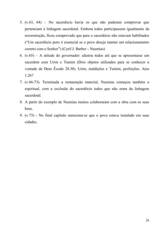26
5. (v.63, 64) – No sacerdócio havia os que não puderam comprovar que
pertenciam à linhagem sacerdotal. Embora todos participassem igualmente da
reconstrução, ficou comprovado que para o sacerdócio não estavam habilitados
(“Um sacerdócio puro é essencial se o povo deseja manter um relacionamento
correto com o Senhor”) (Cyril J. Barber – Neemias)
6. (v.65) – A atitude do governador: afastou todos até que se apresentasse um
sacerdote com Urim e Tumim (Dois objetos utilizados para se conhecer a
vontade de Deus Êxodo 20.30). Urim, maldições e Tumim, perfeições. Atos
1.26?
7. (v.66-73). Terminada a restauração material, Neemias começou também a
espiritual, com a exclusão do sacerdócio todos que não eram da linhagem
sacerdotal.
8. A partir do exemplo de Neemias muitos colaboraram com a obra com os seus
bens.
9. (v.73) - No final capítulo menciona-se que o povo estava instalado em suas
cidades.
 