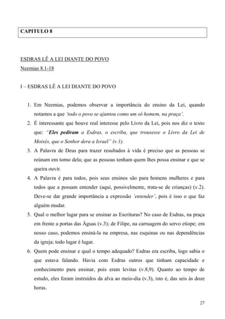 27
CAPITULO 8
ESDRAS LÊ A LEI DIANTE DO POVO
Neemias 8.1-18
I – ESDRAS LÊ A LEI DIANTE DO POVO
1. Em Neemias, podemos observar a importância do ensino da Lei, quando
notamos a que ‘todo o povo se ajuntou como um só homem, na praça’.
2. É interessante que houve real interesse pelo Livro da Lei, pois nos diz o texto
que: “Eles pediram a Esdras, o escriba, que trouxesse o Livro da Lei de
Moisés, que o Senhor dera a Israel” (v.1).
3. A Palavra de Deus para trazer resultados à vida é preciso que as pessoas se
reúnam em torno dela; que as pessoas tenham quem lhes possa ensinar e que se
queira ouvir.
4. A Palavra é para todos, pois seus ensinos são para homens mulheres e para
todos que a possam entender (aqui, possivelmente, trata-se de crianças) (v.2).
Deve-se dar grande importância a expressão ‘entender’, pois é isso o que faz
alguém mudar.
5. Qual o melhor lugar para se ensinar as Escrituras? No caso de Esdras, na praça
em frente a portas das Águas (v.3); de Filipe, na carruagem do servo etíope; em
nosso caso, podemos ensiná-la na empresa, nas esquinas ou nas dependências
da igreja; todo lugar é lugar.
6. Quem pode ensinar e qual o tempo adequado? Esdras era escriba, logo sabia o
que estava falando. Havia com Esdras outros que tinham capacidade e
conhecimento para ensinar, pois eram levitas (v.8,9). Quanto ao tempo de
estudo, eles foram instruídos da alva ao meio-dia (v.3), isto é, das seis às doze
horas.
 