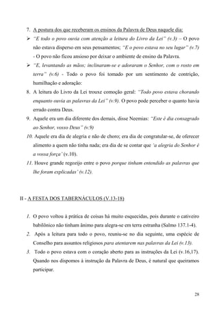 28
7. A postura dos que receberam os ensinos da Palavra de Deus naquele dia:
 “E todo o povo ouvia com atenção a leitura do Livro da Lei” (v.3) – O povo
não estava disperso em seus pensamentos; “E o povo estava no seu lugar” (v.7)
- O povo não ficou ansioso por deixar o ambiente de ensino da Palavra.
 “E, levantando as mãos; inclinaram-se e adoraram o Senhor, com o rosto em
terra” (v.6) - Todo o povo foi tomado por um sentimento de contrição,
humilhação e adoração:
8. A leitura do Livro da Lei trouxe comoção geral: “Todo povo estava chorando
enquanto ouvia as palavras da Lei” (v.9). O povo pode perceber o quanto havia
errado contra Deus.
9. Aquele era um dia diferente dos demais, disse Neemias: “Este é dia consagrado
ao Senhor, vosso Deus” (v.9)
10. Aquele era dia de alegria e não de choro; era dia de congratular-se, de oferecer
alimento a quem não tinha nada; era dia de se contar que ‘a alegria do Senhor é
a vossa força’ (v.10).
11. Houve grande regozijo entre o povo porque tinham entendido as palavras que
lhe foram explicadas’ (v.12).
II - A FESTA DOS TABERNÁCULOS (V.13-18)
1. O povo voltou à prática de coisas há muito esquecidas, pois durante o cativeiro
babilônico não tinham ânimo para alegra-se em terra estranha (Salmo 137.1-4).
2. Após a leitura para todo o povo, reuniu-se no dia seguinte, uma espécie de
Conselho para assuntos religiosos para atentarem nas palavras da Lei (v.13).
3. Todo o povo estava com o coração aberto para as instruções da Lei (v.16,17).
Quando nos dispomos à instrução da Palavra de Deus, é natural que queiramos
participar.
 