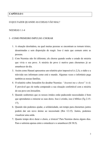 3
CAPÍTULO 1
O QUE FAZER QUANDO AS COISAS VÃO MAL?
NEEMIAS 1.1-4
I – COMO PRIMEIRO IMPULSO: CHORAR
1. A situação desoladora, na qual muitas pessoas se encontram as tornam tristes,
desanimadas e sem disposição de reagir. Isso é mais que comum entre as
pessoas.
2. Com Neemias não foi diferente; ele chorou quando soube o estado de miséria
que vivia o seu povo. A miséria do povo é motivo para chorarmos já ao
amanhecer do dia.
3. Assim como Hanani apresentou um relatório pior impossível (v.2,3), o rádio e a
televisão nos informam como está o mundo. Algumas vezes o infortúnio pega
também as nossas famílias.
4. O relatório sobre Jerusalém fez desabar Neemias: “Assentei-me e chorei” (v.4).
É provável que ele tenha comparado a sua situação confortável com a miséria
do seu povo em Jerusalém.
5. Quando soubermos que os nossos irmãos estão padecendo necessidades é bom
que aprendamos a minorar as suas dores. Isso é cristão, isso é bíblico (Tg 2.15-
17).
6. Quando não podemos ajudar, a solidariedade, um tempo para chorarmos juntos
poderá dar um novo ânimo ao necessitado (Rm 12.15). Juntos, podemos
visualizar uma saída.
7. Quanto tempo deve durar o choro, a tristeza? Para Neemias durou alguns dias.
Para o salmista apenas entre o entardecer e o amanhecer (Sl 30.5).
 