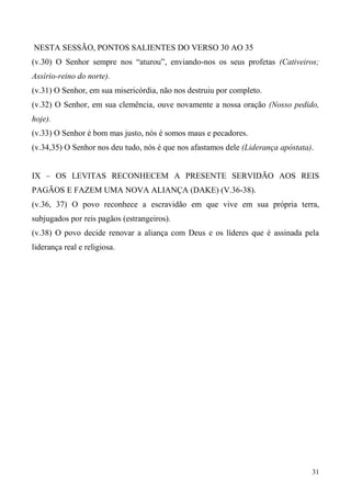 31
NESTA SESSÃO, PONTOS SALIENTES DO VERSO 30 AO 35
(v.30) O Senhor sempre nos “aturou”, enviando-nos os seus profetas (Cativeiros;
Assírio-reino do norte).
(v.31) O Senhor, em sua misericórdia, não nos destruiu por completo.
(v.32) O Senhor, em sua clemência, ouve novamente a nossa oração (Nosso pedido,
hoje).
(v.33) O Senhor é bom mas justo, nós é somos maus e pecadores.
(v.34,35) O Senhor nos deu tudo, nós é que nos afastamos dele (Liderança apóstata).
IX – OS LEVITAS RECONHECEM A PRESENTE SERVIDÃO AOS REIS
PAGÃOS E FAZEM UMA NOVA ALIANÇA (DAKE) (V.36-38).
(v.36, 37) O povo reconhece a escravidão em que vive em sua própria terra,
subjugados por reis pagãos (estrangeiros).
(v.38) O povo decide renovar a aliança com Deus e os líderes que é assinada pela
liderança real e religiosa.
 