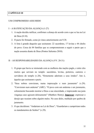 32
CAPÍTULO 10
UM COMPROMISSO ASSUMIDO
I – A RATIFICAÇÃO DA ALIANÇA (1-27)
1. A nação decidiu ratificar, confirmar a aliança de acordo com o que se leu na Lei
de Deus (8.18).
2. O pacto foi firmado, como já vimos anteriormente em 9.38.
3. A lista é grande daqueles que assinaram: 22 sacerdotes, 17 levitas e 44 chefes
do povo. Cerca de 84 famílias que se comprometeram a seguir o pacto que a
nação assumia diante de Deus (Pontos Salientes 2010).
II – AS RESPONSABILIDADES DA ALIANÇA (VV. 28-31)
1. O grupo que havia se misturado com as mulheres das nações pagãs, e entre eles
muitos que serviam no templo: sacerdotes, levitas, porteiros, cantores e
servidores do templo (v.28), “firmemente aderiram a seus irmãos”. Isto é,
àqueles que assinaram o pacto.
2. “Seus nobres convieram, numa imprecação e num juramento” (v.29).
“Convieram num anátema” (ARC). “O povo com um anátema e um juramento,
solenemente buscando mostrar a Deus a sua sinceridade, e imprecando sua justa
vingança caso agissem dolosamente” (Matthew Henry). Imprecar: expressar o
desejo que recaiam sobre alguém males. No caso deles, maldição por quebra de
juramento.
3. O que decidiram: “Andariam na Lei de Deus”, “Guardariam e cumpririam todos
os mandamentos do Senhor” (v.29).
 