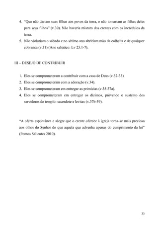 33
4. “Que não dariam suas filhas aos povos da terra, e não tomariam as filhas deles
para seus filhos” (v.30). Não haveria mistura dos crentes com os incrédulos da
terra.
5. Não violariam o sábado e no sétimo ano abririam mão da colheita e de qualquer
cobrança (v.31) (Ano sabático: Lv 25.1-7).
III – DESEJO DE CONTRIBUIR
1. Eles se comprometeram a contribuir com a casa de Deus (v.32-33)
2. Eles se comprometeram com a adoração (v.34).
3. Eles se comprometeram em entregar as primícias (v.35-37a).
4. Eles se comprometeram em entregar os dízimos, provendo o sustento dos
servidores do templo: sacerdote e levitas (v.37b-39).
“A oferta espontânea e alegre que o crente oferece à igreja torna-se mais preciosa
aos olhos do Senhor do que aquela que advenha apenas do cumprimento da lei”
(Pontos Salientes 2010).
 