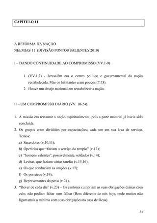 34
CAPÍTULO 11
A REFORMA DA NAÇÃO
NEEMIAS 11 (DIVISÃO PONTOS SALIENTES 2010)
I – DANDO CONTINUIDADE AO COMPROMISSO (VV.1-9)
1. (VV.1,2) - Jerusalém era o centro político e governamental da nação
restabelecida. Mas os habitantes eram poucos (7.73).
2. Houve um desejo nacional em restabelecer a nação.
II – UM COMPROMISSO DIÁRIO (VV. 10-24).
1. A missão era restaurar a nação espiritualmente, pois a parte material já havia sido
concluída.
2. Os grupos eram divididos por capacitações; cada um em sua área de serviço.
Temos:
a) Sacerdotes (v.10,11);
b) Operários que “faziam o serviço do templo” (v.12);
c) “homens valentes”, possivelmente, soldados (v.14);
d) Levitas, que faziam várias tarefas (v.15,16);
e) Os que conduziam as orações (v.17);
f) Os porteiros (v.19);
g) Representantes do povo (v.24).
3. “Dever de cada dia” (v.23) – Os cantores cumpriam as suas obrigações diárias com
zelo; não podiam faltar nem falhar (Bem diferente de nós hoje, onde muitos não
ligam mais a mínima com suas obrigações na casa de Deus).
 