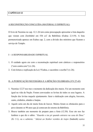 35
CAPÍTULO 12
A RECONSTRUÇÃO CONCLUÍDA (MATERIAL E ESPIRITUAL)
O livro de Neemias no cap. 12.1-26 tem como preocupação apresentar a lista daqueles
que vieram com Zorobabel em 536 a.C da Babilônia (Esdras 2.3-19). A lista
pormenorizada aparece em Esdras cap. 2, com a divisão dos ministros que ficaram a
serviço do Templo.
I – A RESPONSABILIDADE ESPIRITUAL
1. O cuidado agora era com a reconstrução espiritual com cânticos e responsórios
(“coro contra coro”) (v.24).
2. Com leitura e explicação da Lei (“Esdras, o sacerdote e escriba”) (v.26).
II - A PURIFICAÇÃO NECESSÁRIA E A BÊNÇÃO CELEBRADA (VV.27-43)
1. Neemias 12.27 nos traz o momento da dedicação dos muros. Foi um momento sem
igual na vida da Nação. Foram convocados os levitas de todos os seus lugares. A
função dos levitas naquele ajuntamento: fazer a dedicação com alegria, louvores,
canto, címbalos, alaúdes e harpas.
2. Aquele seria um dia de muita festa de louvor. Muitos foram os obstáculos para o
povo durante os 90 anos que já contavam do retorno da Babilônia.
3. Houve também um momento de preparo para a festa (12.30). Esse ato nos faz
lembrar o que diz o sábio: “Guarda o teu pé quando entrares na casa de Deus”
(Ec 5.1), ou o salmista: “Adorai ao Senhor vestidos de trajes (hadarah) santos
 