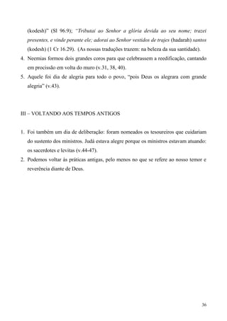 36
(kodesh)” (Sl 96.9); “Tributai ao Senhor a glória devida ao seu nome; trazei
presentes, e vinde perante ele; adorai ao Senhor vestidos de trajes (hadarah) santos
(kodesh) (1 Cr 16.29). (As nossas traduções trazem: na beleza da sua santidade).
4. Neemias formou dois grandes coros para que celebrassem a reedificação, cantando
em procissão em volta do muro (v.31, 38, 40).
5. Aquele foi dia de alegria para todo o povo, “pois Deus os alegrara com grande
alegria” (v.43).
III – VOLTANDO AOS TEMPOS ANTIGOS
1. Foi também um dia de deliberação: foram nomeados os tesoureiros que cuidariam
do sustento dos ministros. Judá estava alegre porque os ministros estavam atuando:
os sacerdotes e levitas (v.44-47).
2. Podemos voltar às práticas antigas, pelo menos no que se refere ao nosso temor e
reverência diante de Deus.
 