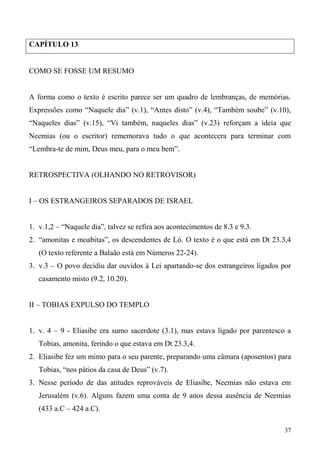 37
CAPÍTULO 13
COMO SE FOSSE UM RESUMO
A forma como o texto é escrito parece ser um quadro de lembranças, de memórias.
Expressões como “Naquele dia” (v.1), “Antes disto” (v.4), “Também soube” (v.10),
“Naqueles dias” (v.15), “Vi também, naqueles dias” (v.23) reforçam a ideia que
Neemias (ou o escritor) rememorava tudo o que acontecera para terminar com
“Lembra-te de mim, Deus meu, para o meu bem”.
RETROSPECTIVA (OLHANDO NO RETROVISOR)
I – OS ESTRANGEIROS SEPARADOS DE ISRAEL
1. v.1,2 – “Naquele dia”, talvez se refira aos acontecimentos de 8.3 e 9.3.
2. “amonitas e moabitas”, os descendentes de Ló. O texto é o que está em Dt 23.3,4
(O texto referente a Balaão está em Números 22-24).
3. v.3 – O povo decidiu dar ouvidos à Lei apartando-se dos estrangeiros ligados por
casamento misto (9.2, 10.20).
II – TOBIAS EXPULSO DO TEMPLO
1. v. 4 – 9 - Eliasibe era sumo sacerdote (3.1), mas estava ligado por parentesco a
Tobias, amonita, ferindo o que estava em Dt 23.3,4.
2. Eliasibe fez um mimo para o seu parente, preparando uma câmara (aposentos) para
Tobias, “nos pátios da casa de Deus” (v.7).
3. Nesse período de das atitudes reprováveis de Eliasibe, Neemias não estava em
Jerusalém (v.6). Alguns fazem uma conta de 9 anos dessa ausência de Neemias
(433 a.C – 424 a.C).
 