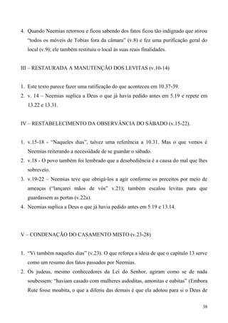 38
4. Quando Neemias retornou e ficou sabendo dos fatos ficou tão indignado que atirou
“todos os móveis de Tobias fora da câmara” (v.8) e fez uma purificação geral do
local (v.9); ele também restituiu o local às suas reais finalidades.
III – RESTAURADA A MANUTENÇÃO DOS LEVITAS (v.10-14)
1. Este texto parece fazer uma ratificação do que aconteceu em 10.37-39.
2. v. 14 – Neemias suplica a Deus o que já havia pedido antes em 5.19 e repete em
13.22 e 13.31.
IV – RESTABELECIMENTO DA OBSERVÂNCIA DO SÁBADO (v.15-22).
1. v.15-18 - “Naqueles dias”, talvez uma referência a 10.31. Mas o que vemos é
Neemias reiterando a necessidade de se guardar o sábado.
2. v.18 - O povo também foi lembrado que a desobediência é a causa do mal que lhes
sobreveio.
3. v.19-22 – Neemias teve que obrigá-los a agir conforme os preceitos por meio de
ameaças (“lançarei mãos de vós” v.21); também escalou levitas para que
guardassem as portas (v.22a).
4. Neemias suplica a Deus o que já havia pedido antes em 5.19 e 13.14.
V – CONDENAÇÃO DO CASAMENTO MISTO (v.23-28)
1. “Vi também naqueles dias” (v.23). O que reforça a ideia de que o capítulo 13 serve
como um resumo dos fatos passados por Neemias.
2. Os judeus, mesmo conhecedores da Lei do Senhor, agiram como se de nada
soubessem: “haviam casado com mulheres asdoditas, amonitas e oabitas” (Embora
Rute fosse moabita, o que a diferiu das demais é que ela adotou para si o Deus de
 