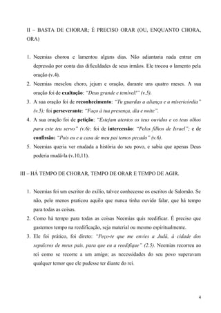 4
II – BASTA DE CHORAR; É PRECISO ORAR (OU, ENQUANTO CHORA,
ORA)
1. Neemias chorou e lamentou alguns dias. Não adiantaria nada entrar em
depressão por conta das dificuldades de seus irmãos. Ele trocou o lamento pela
oração (v.4).
2. Neemias mesclou choro, jejum e oração, durante uns quatro meses. A sua
oração foi de exaltação: “Deus grande e temível!” (v.5).
3. A sua oração foi de reconhecimento: “Tu guardas a aliança e a misericórdia”
(v.5); foi perseverante: “Faço à tua presença, dia e noite”.
4. A sua oração foi de petição: “Estejam atentos os teus ouvidos e os teus olhos
para este teu servo” (v.6); foi de intercessão: “Pelos filhos de Israel”; e de
confissão: “Pois eu e a casa de meu pai temos pecado” (v.6).
5. Neemias queria ver mudada a história do seu povo, e sabia que apenas Deus
poderia mudá-la (v.10,11).
III – HÁ TEMPO DE CHORAR, TEMPO DE ORAR E TEMPO DE AGIR.
1. Neemias foi um escritor do exílio, talvez conhecesse os escritos de Salomão. Se
não, pelo menos praticou aquilo que nunca tinha ouvido falar, que há tempo
para todas as coisas.
2. Como há tempo para todas as coisas Neemias quis reedificar. É preciso que
gastemos tempo na reedificação, seja material ou mesmo espiritualmente.
3. Ele foi prático, foi direto: “Peço-te que me envies a Judá, à cidade dos
sepulcros de meus pais, para que eu a reedifique” (2.5). Neemias recorreu ao
rei como se recorre a um amigo; as necessidades do seu povo superavam
qualquer temor que ele pudesse ter diante do rei.
 