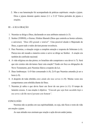 6
2. Mas a sua lamentação foi acompanhada de práticas espirituais: oração e jejum.
Orou e jejuou durante quatro meses (1.1 e 2.1)? Vários períodos de jejuns e
orações.
III – A SUA ORAÇÃO
1. Neemias se dirige a Deus, declarando os seus atributos naturais (v.5).
2. Senhor (YHWH), o Eterno; Elohim Shameh (Deus que controla as hostes celestes,
o universo); “Deus (El) grande e temível”. Uma possível alusão à Majestade de
Deus, a quem tudo e todos deviam prestar reverência.
3. Para Neemias, a situação exigia a completa atenção e resposta do Soberano (v.6).
Parece-nos até ousada a maneira como o servo se dirige ao Senhor. A oração era
também de confissão nacional.
4. A vida religiosa era das piores; os Israelitas não cumpriram o seu dever (v.7). Será
que nós crentes não devíamos fazer esta oração? Tendo em foco as obrigações do
Novo Testamento, pois Neemias falava a respeito da Lei.
5. Duas lembranças: 1) O fato consumado (v.8); 2) O que Neemias entendia já ser a
hora (v.9).
6. A despeito de toda rebeldia estes ainda são teus servos (v.10). Muitas vezes nos
comportamos com rebeldia diante de Deus.
7. Neemias já sabia o que devia fazer em favor do seu povo (v.11). O tempo de
lamento cessou. A sua oração é objetiva: “Concede que seja bem sucedido hoje o
teu servo e dá-lhe mercê perante este homem”.
CONCLUSÃO
Neemias não se perdeu em sua espiritualidade, ou seja, não ficou o resto da vida
em oração e jejum.
As suas atitudes nos ensinam que oração e ação devem andar juntas.
 