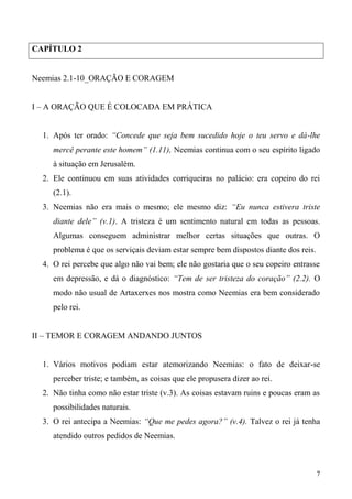 7
CAPÍTULO 2
Neemias 2.1-10_ORAÇÃO E CORAGEM
I – A ORAÇÃO QUE É COLOCADA EM PRÁTICA
1. Após ter orado: “Concede que seja bem sucedido hoje o teu servo e dá-lhe
mercê perante este homem” (1.11), Neemias continua com o seu espírito ligado
à situação em Jerusalém.
2. Ele continuou em suas atividades corriqueiras no palácio: era copeiro do rei
(2.1).
3. Neemias não era mais o mesmo; ele mesmo diz: “Eu nunca estivera triste
diante dele” (v.1). A tristeza é um sentimento natural em todas as pessoas.
Algumas conseguem administrar melhor certas situações que outras. O
problema é que os serviçais deviam estar sempre bem dispostos diante dos reis.
4. O rei percebe que algo não vai bem; ele não gostaria que o seu copeiro entrasse
em depressão, e dá o diagnóstico: “Tem de ser tristeza do coração” (2.2). O
modo não usual de Artaxerxes nos mostra como Neemias era bem considerado
pelo rei.
II – TEMOR E CORAGEM ANDANDO JUNTOS
1. Vários motivos podiam estar atemorizando Neemias: o fato de deixar-se
perceber triste; e também, as coisas que ele propusera dizer ao rei.
2. Não tinha como não estar triste (v.3). As coisas estavam ruins e poucas eram as
possibilidades naturais.
3. O rei antecipa a Neemias: “Que me pedes agora?” (v.4). Talvez o rei já tenha
atendido outros pedidos de Neemias.
 
