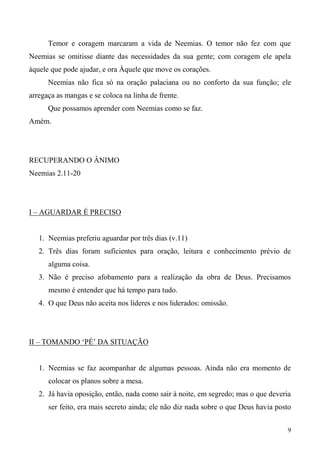 9
Temor e coragem marcaram a vida de Neemias. O temor não fez com que
Neemias se omitisse diante das necessidades da sua gente; com coragem ele apela
àquele que pode ajudar, e ora Àquele que move os corações.
Neemias não fica só na oração palaciana ou no conforto da sua função; ele
arregaça as mangas e se coloca na linha de frente.
Que possamos aprender com Neemias como se faz.
Amém.
RECUPERANDO O ÂNIMO
Neemias 2.11-20
I – AGUARDAR É PRECISO
1. Neemias preferiu aguardar por três dias (v.11)
2. Três dias foram suficientes para oração, leitura e conhecimento prévio de
alguma coisa.
3. Não é preciso afobamento para a realização da obra de Deus. Precisamos
mesmo é entender que há tempo para tudo.
4. O que Deus não aceita nos líderes e nos liderados: omissão.
II – TOMANDO ‘PÉ’ DA SITUAÇÃO
1. Neemias se faz acompanhar de algumas pessoas. Ainda não era momento de
colocar os planos sobre a mesa.
2. Já havia oposição, então, nada como sair à noite, em segredo; mas o que deveria
ser feito, era mais secreto ainda; ele não diz nada sobre o que Deus havia posto
 