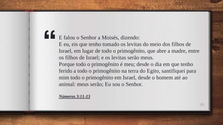 “
E falou o Senhor a Moisés, dizendo:
E eu, eis que tenho tomado os levitas do meio dos filhos de
Israel, em lugar de todo o primogênito, que abre a madre, entre
os filhos de Israel; e os levitas serão meus.
Porque todo o primogênito é meu; desde o dia em que tenho
ferido a todo o primogênito na terra do Egito, santifiquei para
mim todo o primogênito em Israel, desde o homem até ao
animal: meus serão; Eu sou o Senhor.
Números 3:11-13
13
 