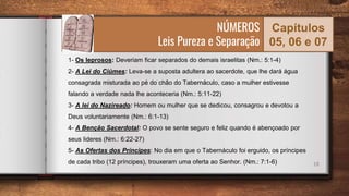 18
NÚMEROS
Leis Pureza e Separação
Capítulos
05, 06 e 07
1- Os leprosos: Deveriam ficar separados do demais israelitas (Nm.: 5:1-4)
2- A Lei do Ciúmes: Leva-se a suposta adultera ao sacerdote, que lhe dará água
consagrada misturada ao pé do chão do Tabernáculo, caso a mulher estivesse
falando a verdade nada lhe aconteceria (Nm.: 5:11-22)
3- A lei do Nazireado: Homem ou mulher que se dedicou, consagrou e devotou a
Deus voluntariamente (Nm.: 6:1-13)
4- A Benção Sacerdotal: O povo se sente seguro e feliz quando é abençoado por
seus lideres (Nm.: 6:22-27)
5- As Ofertas dos Príncipes: No dia em que o Tabernáculo foi erguido, os príncipes
de cada tribo (12 príncipes), trouxeram uma oferta ao Senhor. (Nm.: 7:1-6)
 