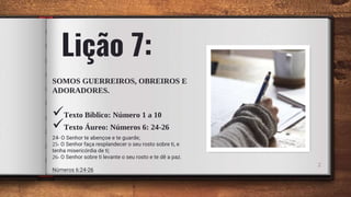 Lição 7:
SOMOS GUERREIROS, OBREIROS E
ADORADORES.
Texto Bíblico: Número 1 a 10
Texto Áureo: Números 6: 24-26
24- O Senhor te abençoe e te guarde;
25- O Senhor faça resplandecer o seu rosto sobre ti, e
tenha misericórdia de ti;
26- O Senhor sobre ti levante o seu rosto e te dê a paz.
Números 6:24-26
2
 