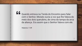 “Quando entrava na Tenda do Encontro para falar
com o Senhor, Moisés ouvia a voz que lhe falava do
meio dos dois querubins, de cima da tampa da arca
da aliança. Era assim que o Senhor falava com ele.
Números: 7: 89
21
 