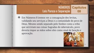 22
◈ Em Números 8 iremos ver a consagração dos levitas,
validando seu serviços a Deus e a comunidade do povo de
Deus. Mesmo sendo separado pelo Senhor como a tribo
que serviriam nas coisas Sagradas do tabernáculo, povo
deveria impor as mãos sobre eles como sinal de benção e
aprovação.
NÚMEROS
Leis Pureza e Separação
Capítulos
08
 